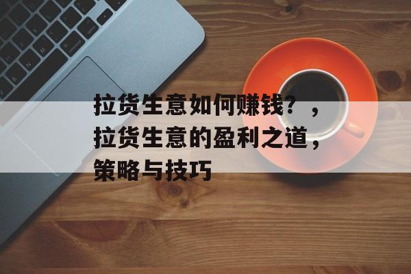 拉货生意如何赚钱?,拉货生意的盈利之道,策略与技巧 拉货生意如何赚钱?,拉货生意的盈利之道,策略与技巧