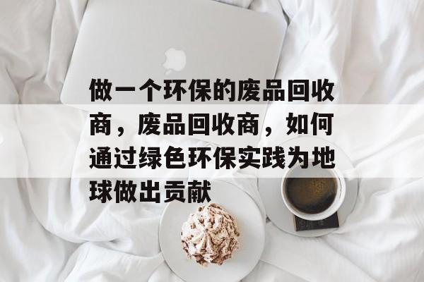 做一个环保的废品回收商,废品回收商,如何通过绿色环保实践为地球做出贡献 做一个环保的废品回收商,废品回收商,如何通过绿色环保实践为地球做出贡献