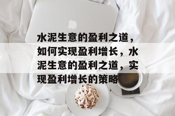 水泥生意的盈利之道,如何实现盈利增长,水泥生意的盈利之道,实现盈利增长的策略 水泥生意的盈利之道,如何实现盈利增长,水泥生意的盈利之道,实现盈利增长的策略