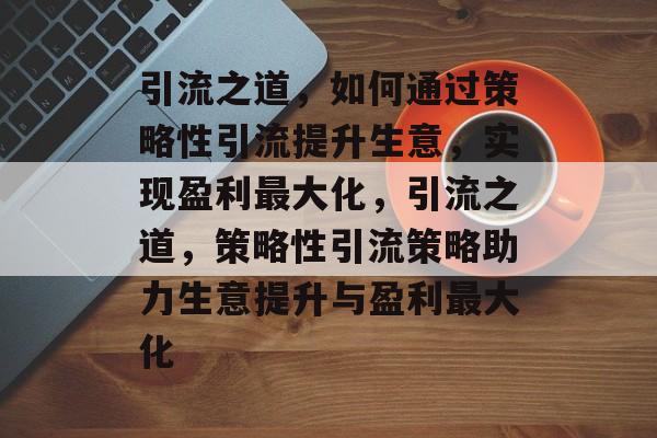 引流之道，如何通过策略性引流提升生意，实现盈利最大化，引流之道，策略性引流策略助力生意提升与盈利最大化