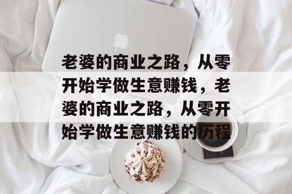 老婆的商业之路,从零开始学做生意赚钱,老婆的商业之路,从零开始学做生意赚钱的历程 老婆的商业之路,从零开始学做生意赚钱,老婆的商业之路,从零开始学做生意赚钱的历程