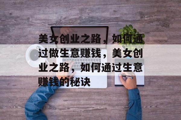 美女创业之路,如何通过做生意赚钱,美女创业之路,如何通过生意赚钱的秘诀 美女创业之路,如何通过做生意赚钱,美女创业之路,如何通过生意赚钱的秘诀