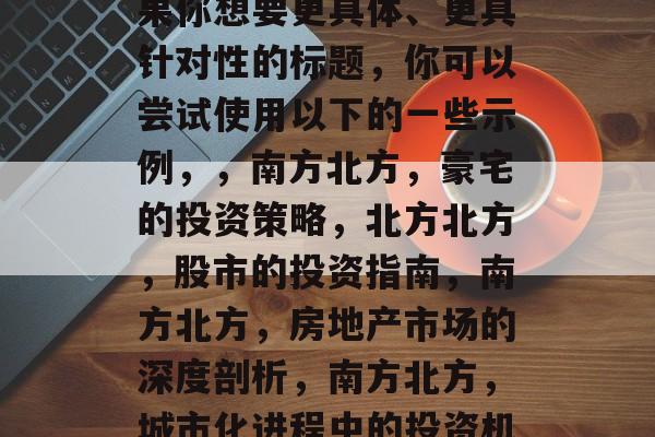 南北方,投资选择与市场分析,南方北派,投资策略与市场洞察,如果你想要更具体、更具针对性的标题,你可以尝试使用以下的一些示例,,南方北方,豪宅的投资策略,北方北方,股市的投资指南,南方北方,房地产市场的深度剖析,南方北方,城市化进程中的投资机会,北方北方,房地产市场的新趋势与挑战等等。 南北方,投资选择与市场分析,南方北派,投资策略与市场洞察,如果你想要更具体、更具针对性的标题,你可以尝试使用以下的一些示例,,南方北方,豪宅的投资策略,北方北方,股市的投资指南,南方北方,房地产市场的深度剖析,南方北方,城市化进程中的投资机会,北方北方,房地产市场的新趋势与挑战等等。