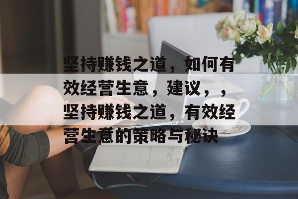 坚持赚钱之道,如何有效经营生意,建议,,坚持赚钱之道,有效经营生意的策略与秘诀 坚持赚钱之道,如何有效经营生意,建议,,坚持赚钱之道,有效经营生意的策略与秘诀