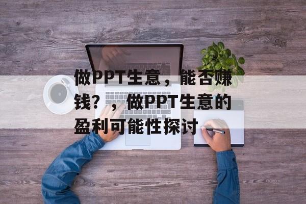 做PPT生意，能否赚钱？，做PPT生意的盈利可能性探讨
