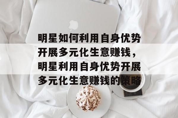 明星如何利用自身优势开展多元化生意赚钱，明星利用自身优势开展多元化生意赚钱的策略