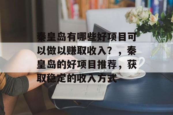 秦皇岛有哪些好项目可以做以赚取收入?,秦皇岛的好项目推荐,获取稳定的收入方式 秦皇岛有哪些好项目可以做以赚取收入?,秦皇岛的好项目推荐,获取稳定的收入方式