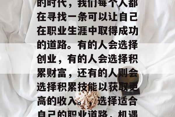 在这个充满机遇和挑战的时代,我们每个人都在寻找一条可以让自己在职业生涯中取得成功的道路。有的人会选择创业,有的人会选择积累财富,还有的人则会选择积累技能以获取更高的收入。,选择适合自己的职业道路,机遇与挑战并存 在这个充满机遇和挑战的时代,我们每个人都在寻找一条可以让自己在职业生涯中取得成功的道路。有的人会选择创业,有的人会选择积累财富,还有的人则会选择积累技能以获取更高的收入。,选择适合自己的职业道路,机遇与挑战并存