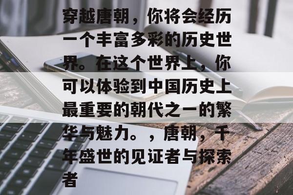 穿越唐朝,你将会经历一个丰富多彩的历史世界。在这个世界上,你可以体验到中国历史上最重要的朝代之一的繁华与魅力。,唐朝,千年盛世的见证者与探索者 穿越唐朝,你将会经历一个丰富多彩的历史世界。在这个世界上,你可以体验到中国历史上最重要的朝代之一的繁华与魅力。,唐朝,千年盛世的见证者与探索者