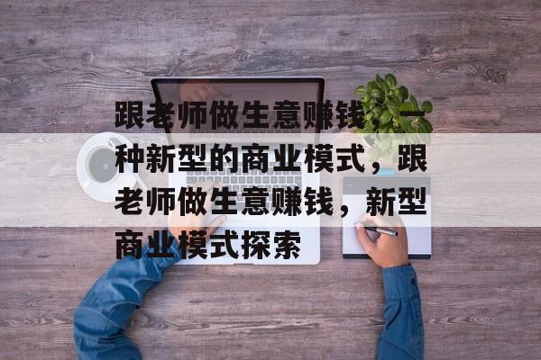 跟老师做生意赚钱,一种新型的商业模式,跟老师做生意赚钱,新型商业模式探索 跟老师做生意赚钱,一种新型的商业模式,跟老师做生意赚钱,新型商业模式探索