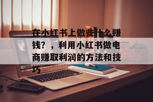 在小红书上做些什么赚钱?,利用小红书做电商赚取利润的方法和技巧 在小红书上做些什么赚钱?,利用小红书做电商赚取利润的方法和技巧