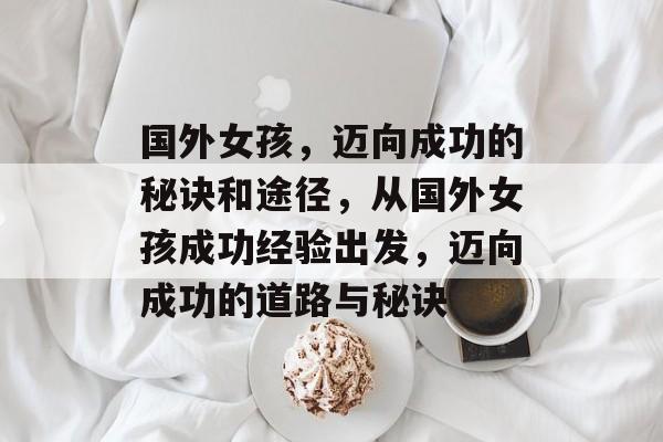 国外女孩,迈向成功的秘诀和途径,从国外女孩成功经验出发,迈向成功的道路与秘诀 国外女孩,迈向成功的秘诀和途径,从国外女孩成功经验出发,迈向成功的道路与秘诀