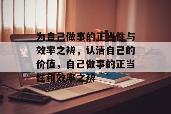 为自己做事的正当性与效率之辨,认清自己的价值,自己做事的正当性和效率之辨 为自己做事的正当性与效率之辨,认清自己的价值,自己做事的正当性和效率之辨