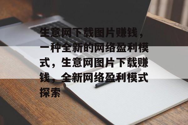 生意网下载图片赚钱,一种全新的网络盈利模式,生意网图片下载赚钱,全新网络盈利模式探索 生意网下载图片赚钱,一种全新的网络盈利模式,生意网图片下载赚钱,全新网络盈利模式探索