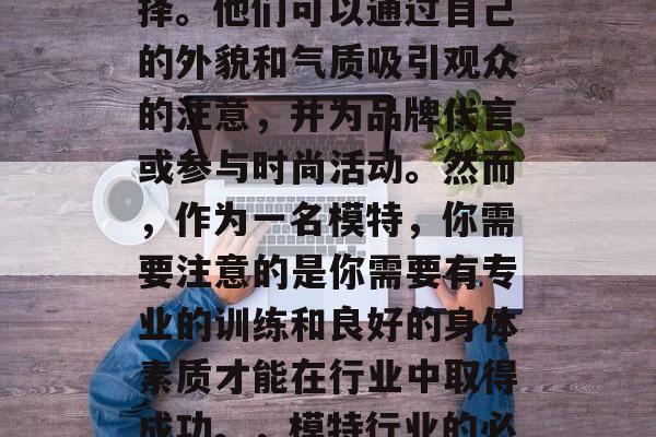 模特职业在全球范围内都是一种热门的职业选择。他们可以通过自己的外貌和气质吸引观众的注意,并为品牌代言或参与时尚活动。然而,作为一名模特,你需要注意的是你需要有专业的训练和良好的身体素质才能在行业中取得成功。,模特行业的必备技能,专业训练与体能要求 模特职业在全球范围内都是一种热门的职业选择。他们可以通过自己的外貌和气质吸引观众的注意,并为品牌代言或参与时尚活动。然而,作为一名模特,你需要注意的是你需要有专业的训练和良好的身体素质才能在行业中取得成功。,模特行业的必备技能,专业训练与体能要求