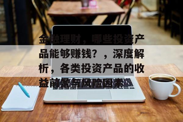 金融理财,哪些投资产品能够赚钱?,深度解析,各类投资产品的收益前景与风险因素 金融理财,哪些投资产品能够赚钱?,深度解析,各类投资产品的收益前景与风险因素