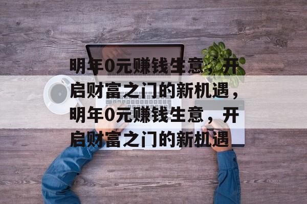 明年0元赚钱生意,开启财富之门的新机遇,明年0元赚钱生意,开启财富之门的新机遇 明年0元赚钱生意,开启财富之门的新机遇,明年0元赚钱生意,开启财富之门的新机遇