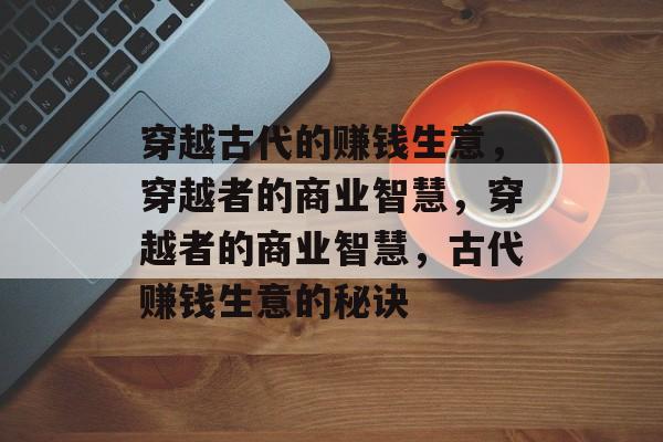 穿越古代的赚钱生意,穿越者的商业智慧,穿越者的商业智慧,古代赚钱生意的秘诀 穿越古代的赚钱生意,穿越者的商业智慧,穿越者的商业智慧,古代赚钱生意的秘诀