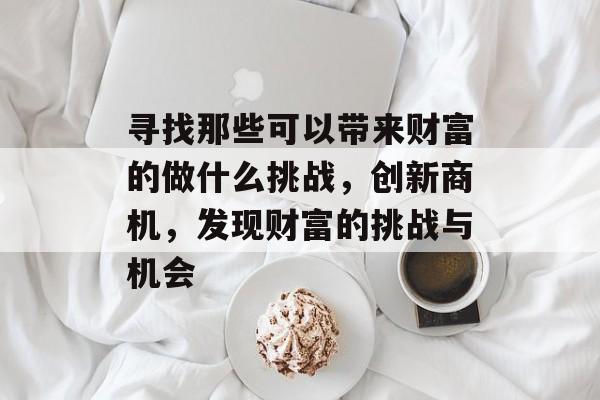 寻找那些可以带来财富的做什么挑战,创新商机,发现财富的挑战与机会 寻找那些可以带来财富的做什么挑战,创新商机,发现财富的挑战与机会