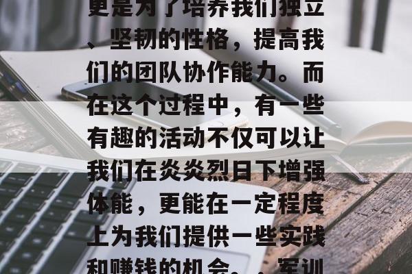 军训的意义并不仅仅是为了锻炼我们的体质,更是为了培养我们独立、坚韧的性格,提高我们的团队协作能力。而在这个过程中,有一些有趣的活动不仅可以让我们在炎炎烈日下增强体能,更能在一定程度上为我们提供一些实践和赚钱的机会。,军训的经济价值,通过趣味活动赚取实践经验 军训的意义并不仅仅是为了锻炼我们的体质,更是为了培养我们独立、坚韧的性格,提高我们的团队协作能力。而在这个过程中,有一些有趣的活动不仅可以让我们在炎炎烈日下增强体能,更能在一定程度上为我们提供一些实践和赚钱的机会。,军训的经济价值,通过趣味活动赚取实践经验