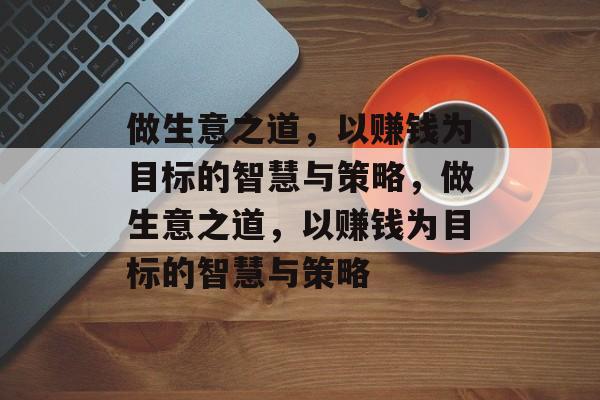 做生意之道,以赚钱为目标的智慧与策略,做生意之道,以赚钱为目标的智慧与策略 做生意之道,以赚钱为目标的智慧与策略,做生意之道,以赚钱为目标的智慧与策略