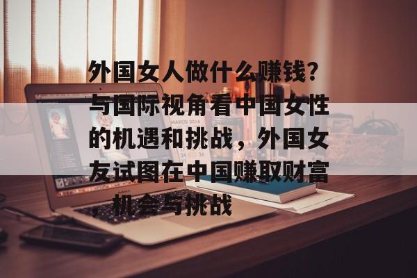 外国女人做什么赚钱?与国际视角看中国女性的机遇和挑战,外国女友试图在中国赚取财富,机会与挑战 外国女人做什么赚钱?与国际视角看中国女性的机遇和挑战,外国女友试图在中国赚取财富,机会与挑战