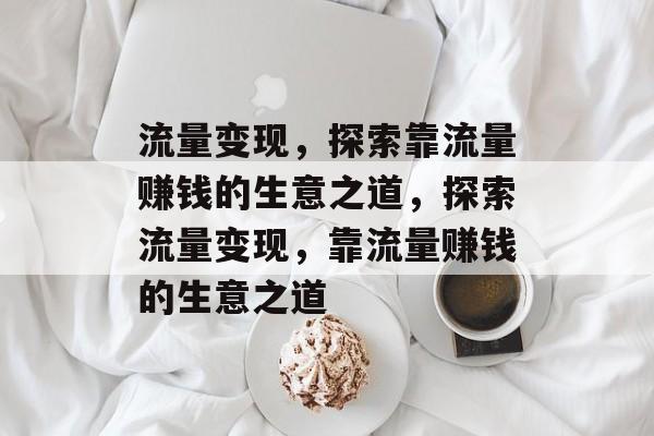 流量变现,探索靠流量赚钱的生意之道,探索流量变现,靠流量赚钱的生意之道 流量变现,探索靠流量赚钱的生意之道,探索流量变现,靠流量赚钱的生意之道