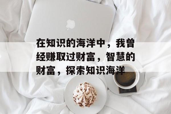 在知识的海洋中,我曾经赚取过财富,智慧的财富,探索知识海洋 在知识的海洋中,我曾经赚取过财富,智慧的财富,探索知识海洋