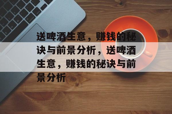 送啤酒生意,赚钱的秘诀与前景分析,送啤酒生意,赚钱的秘诀与前景分析 送啤酒生意,赚钱的秘诀与前景分析,送啤酒生意,赚钱的秘诀与前景分析