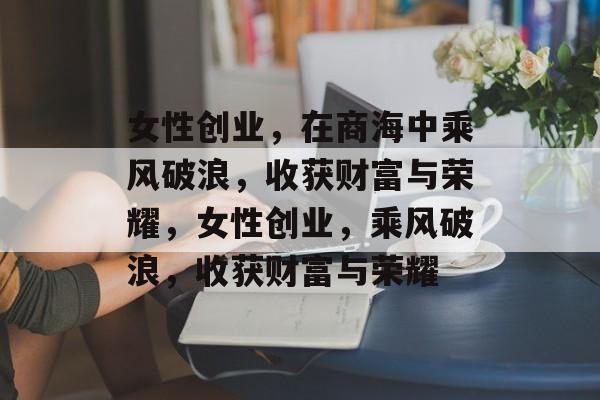 女性创业,在商海中乘风破浪,收获财富与荣耀,女性创业,乘风破浪,收获财富与荣耀 女性创业,在商海中乘风破浪,收获财富与荣耀,女性创业,乘风破浪,收获财富与荣耀