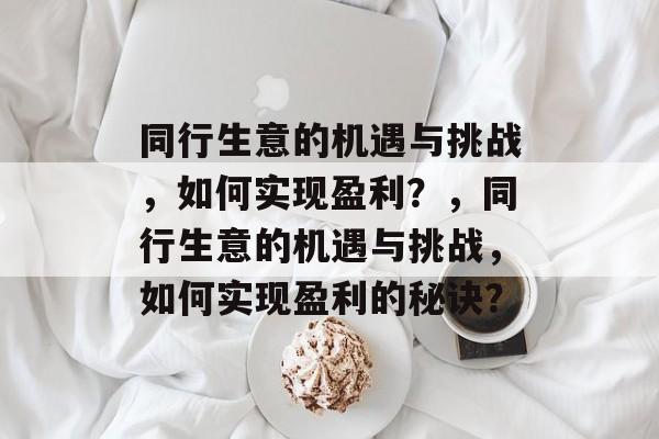 同行生意的机遇与挑战,如何实现盈利?,同行生意的机遇与挑战,如何实现盈利的秘诀? 同行生意的机遇与挑战,如何实现盈利?,同行生意的机遇与挑战,如何实现盈利的秘诀?