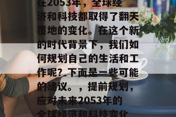 在2053年,全球经济和科技都取得了翻天覆地的变化。在这个新的时代背景下,我们如何规划自己的生活和工作呢?下面是一些可能的建议。,提前规划,应对未来2053年的全球经济和科技变化 在2053年,全球经济和科技都取得了翻天覆地的变化。在这个新的时代背景下,我们如何规划自己的生活和工作呢?下面是一些可能的建议。,提前规划,应对未来2053年的全球经济和科技变化