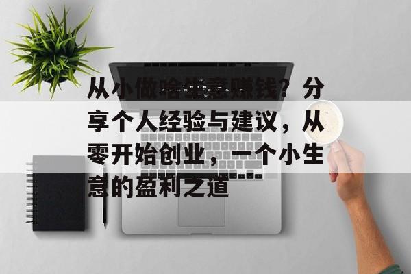 从小做啥生意赚钱?分享个人经验与建议,从零开始创业,一个小生意的盈利之道 从小做啥生意赚钱?分享个人经验与建议,从零开始创业,一个小生意的盈利之道