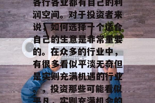 在当今的经济环境中,各行各业都有自己的利润空间。对于投资者来说,如何选择一个适合自己的生意是非常重要的。在众多的行业中,有很多看似平淡无奇但是实则充满机遇的行业。,投资那些可能看似平凡,实则充满机会的行业 在当今的经济环境中,各行各业都有自己的利润空间。对于投资者来说,如何选择一个适合自己的生意是非常重要的。在众多的行业中,有很多看似平淡无奇但是实则充满机遇的行业。,投资那些可能看似平凡,实则充满机会的行业