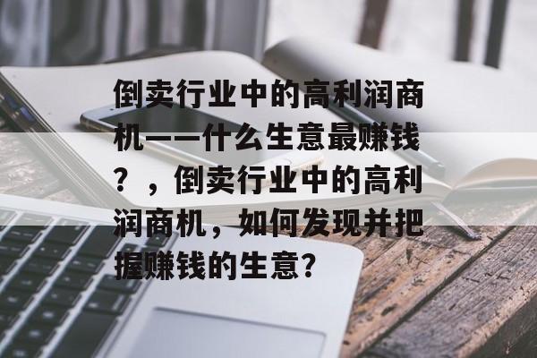 倒卖行业中的高利润商机——什么生意最赚钱?,倒卖行业中的高利润商机,如何发现并把握赚钱的生意? 倒卖行业中的高利润商机——什么生意最赚钱?,倒卖行业中的高利润商机,如何发现并把握赚钱的生意?