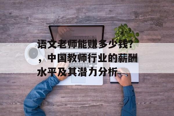 语文老师能赚多少钱?,中国教师行业的薪酬水平及其潜力分析 语文老师能赚多少钱?,中国教师行业的薪酬水平及其潜力分析