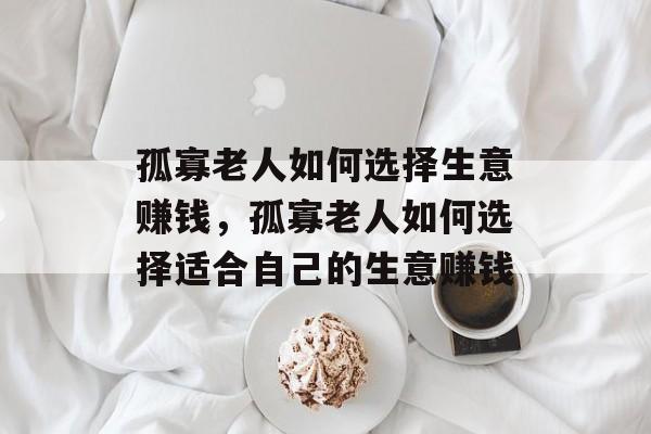 孤寡老人如何选择生意赚钱,孤寡老人如何选择适合自己的生意赚钱 孤寡老人如何选择生意赚钱,孤寡老人如何选择适合自己的生意赚钱