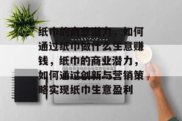 纸巾的商业潜力,如何通过纸巾做什么生意赚钱,纸巾的商业潜力,如何通过创新与营销策略实现纸巾生意盈利 纸巾的商业潜力,如何通过纸巾做什么生意赚钱,纸巾的商业潜力,如何通过创新与营销策略实现纸巾生意盈利