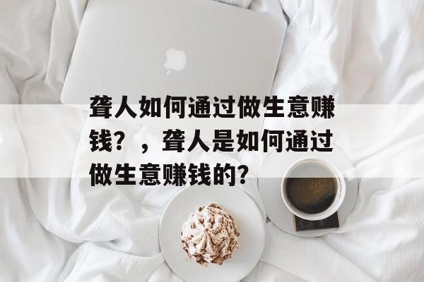 聋人如何通过做生意赚钱?,聋人是如何通过做生意赚钱的? 聋人如何通过做生意赚钱?,聋人是如何通过做生意赚钱的?