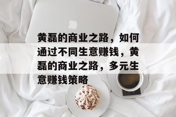 黄磊的商业之路，如何通过不同生意赚钱，黄磊的商业之路，多元生意赚钱策略