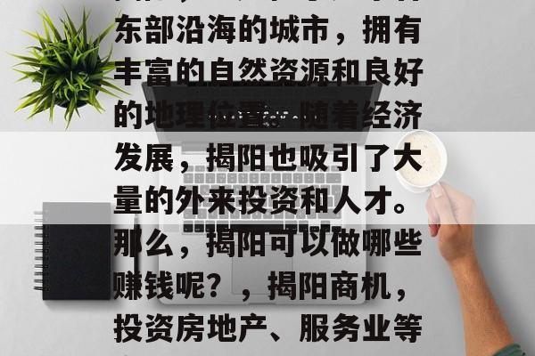 揭阳,一座位于广东省东部沿海的城市,拥有丰富的自然资源和良好的地理位置。随着经济发展,揭阳也吸引了大量的外来投资和人才。那么,揭阳可以做哪些赚钱呢?,揭阳商机,投资房地产、服务业等多元化发展 揭阳,一座位于广东省东部沿海的城市,拥有丰富的自然资源和良好的地理位置。随着经济发展,揭阳也吸引了大量的外来投资和人才。那么,揭阳可以做哪些赚钱呢?,揭阳商机,投资房地产、服务业等多元化发展