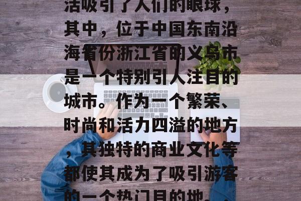 在我们的生活中,每个地方都有它的繁华与特色。有些地方的特色生活吸引了人们的眼球,其中,位于中国东南沿海省份浙江省的义乌市是一个特别引人注目的城市。作为一个繁荣、时尚和活力四溢的地方,其独特的商业文化等都使其成为了吸引游客的一个热门目的地。,浙江丽水,一座充满活力和魅力的城市——以义乌市为例 在我们的生活中,每个地方都有它的繁华与特色。有些地方的特色生活吸引了人们的眼球,其中,位于中国东南沿海省份浙江省的义乌市是一个特别引人注目的城市。作为一个繁荣、时尚和活力四溢的地方,其独特的商业文化等都使其成为了吸引游客的一个热门目的地。,浙江丽水,一座充满活力和魅力的城市——以义乌市为例