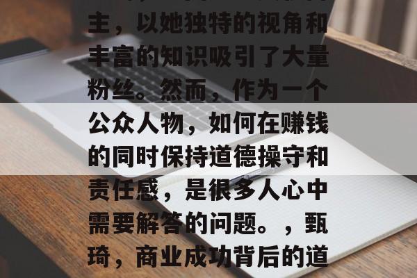 甄琦,中国知名美妆博主,以她独特的视角和丰富的知识吸引了大量粉丝。然而,作为一个公众人物,如何在赚钱的同时保持道德操守和责任感,是很多人心中需要解答的问题。,甄琦,商业成功背后的道德操守与责任感 甄琦,中国知名美妆博主,以她独特的视角和丰富的知识吸引了大量粉丝。然而,作为一个公众人物,如何在赚钱的同时保持道德操守和责任感,是很多人心中需要解答的问题。,甄琦,商业成功背后的道德操守与责任感