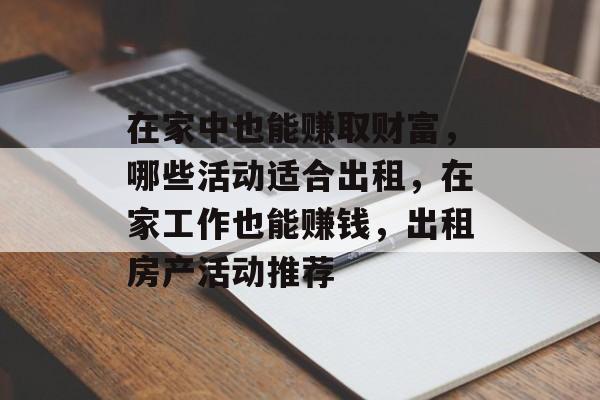 在家中也能赚取财富,哪些活动适合出租,在家工作也能赚钱,出租房产活动推荐 在家中也能赚取财富,哪些活动适合出租,在家工作也能赚钱,出租房产活动推荐