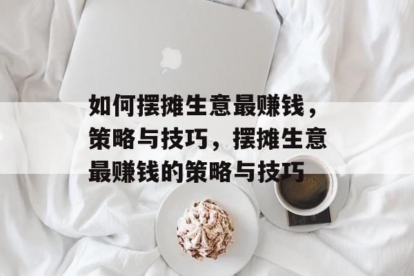 如何摆摊生意最赚钱,策略与技巧,摆摊生意最赚钱的策略与技巧 如何摆摊生意最赚钱,策略与技巧,摆摊生意最赚钱的策略与技巧