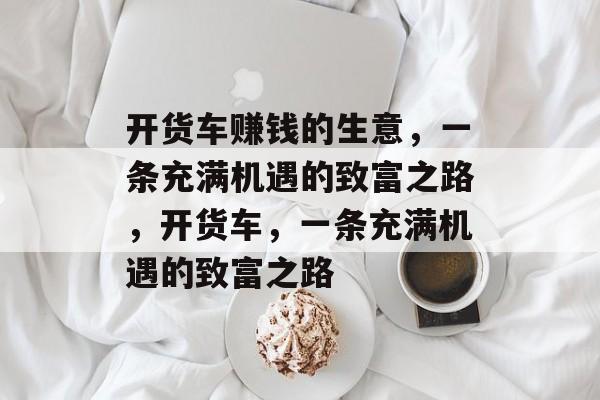 开货车赚钱的生意,一条充满机遇的致富之路,开货车,一条充满机遇的致富之路 开货车赚钱的生意,一条充满机遇的致富之路,开货车,一条充满机遇的致富之路