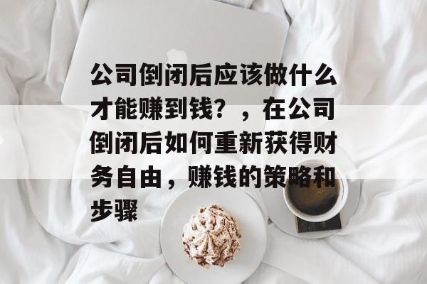 公司倒闭后应该做什么才能赚到钱?,在公司倒闭后如何重新获得财务自由,赚钱的策略和步骤 公司倒闭后应该做什么才能赚到钱?,在公司倒闭后如何重新获得财务自由,赚钱的策略和步骤