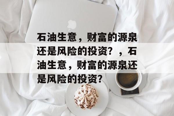 石油生意,财富的源泉还是风险的投资?,石油生意,财富的源泉还是风险的投资? 石油生意,财富的源泉还是风险的投资?,石油生意,财富的源泉还是风险的投资?
