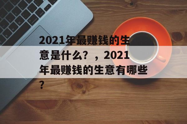 2021年最赚钱的生意是什么?,2021年最赚钱的生意有哪些? 2021年最赚钱的生意是什么?,2021年最赚钱的生意有哪些?