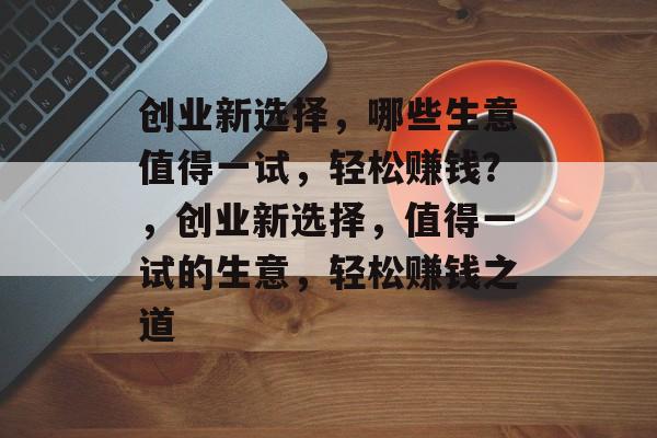 创业新选择,哪些生意值得一试,轻松赚钱?,创业新选择,值得一试的生意,轻松赚钱之道 创业新选择,哪些生意值得一试,轻松赚钱?,创业新选择,值得一试的生意,轻松赚钱之道